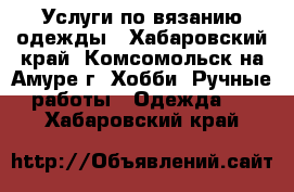 Услуги по вязанию одежды - Хабаровский край, Комсомольск-на-Амуре г. Хобби. Ручные работы » Одежда   . Хабаровский край